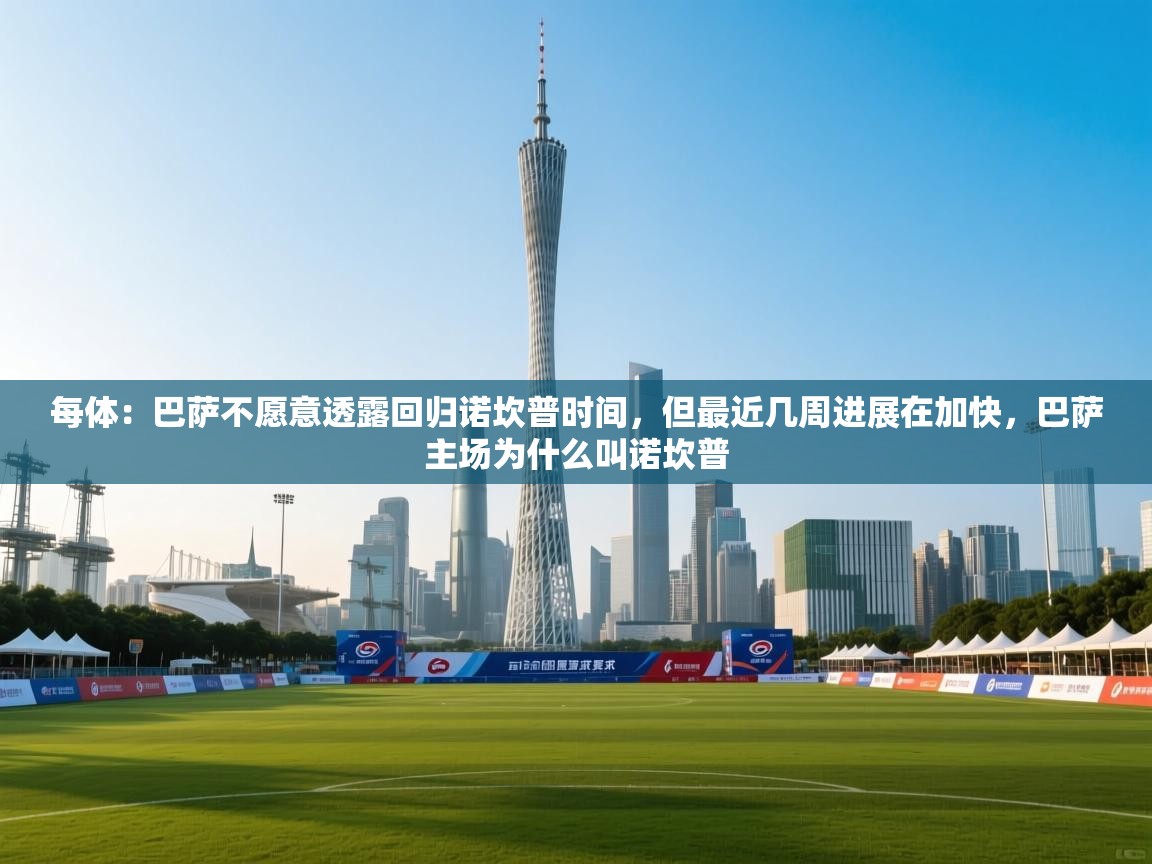 每体：巴萨不愿意透露回归诺坎普时间，但最近几周进展在加快，巴萨主场为什么叫诺坎普  第1张