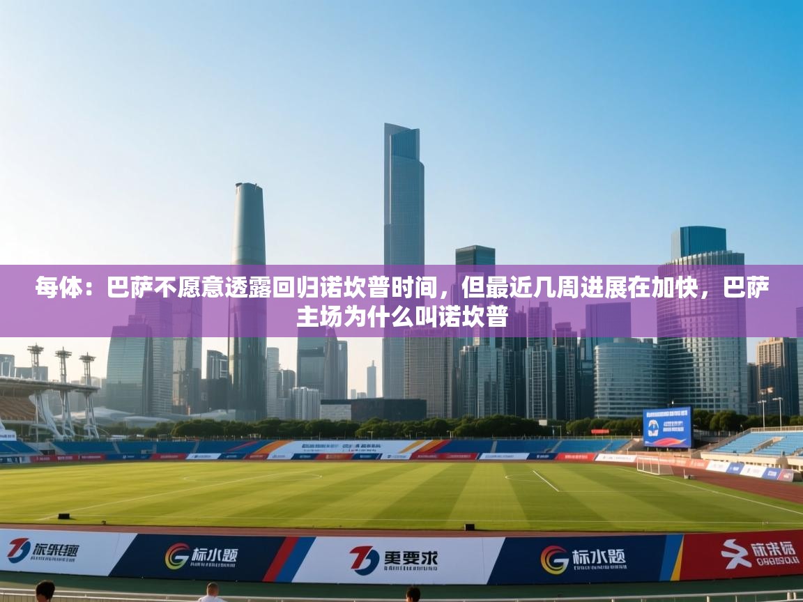 每体：巴萨不愿意透露回归诺坎普时间，但最近几周进展在加快，巴萨主场为什么叫诺坎普  第2张