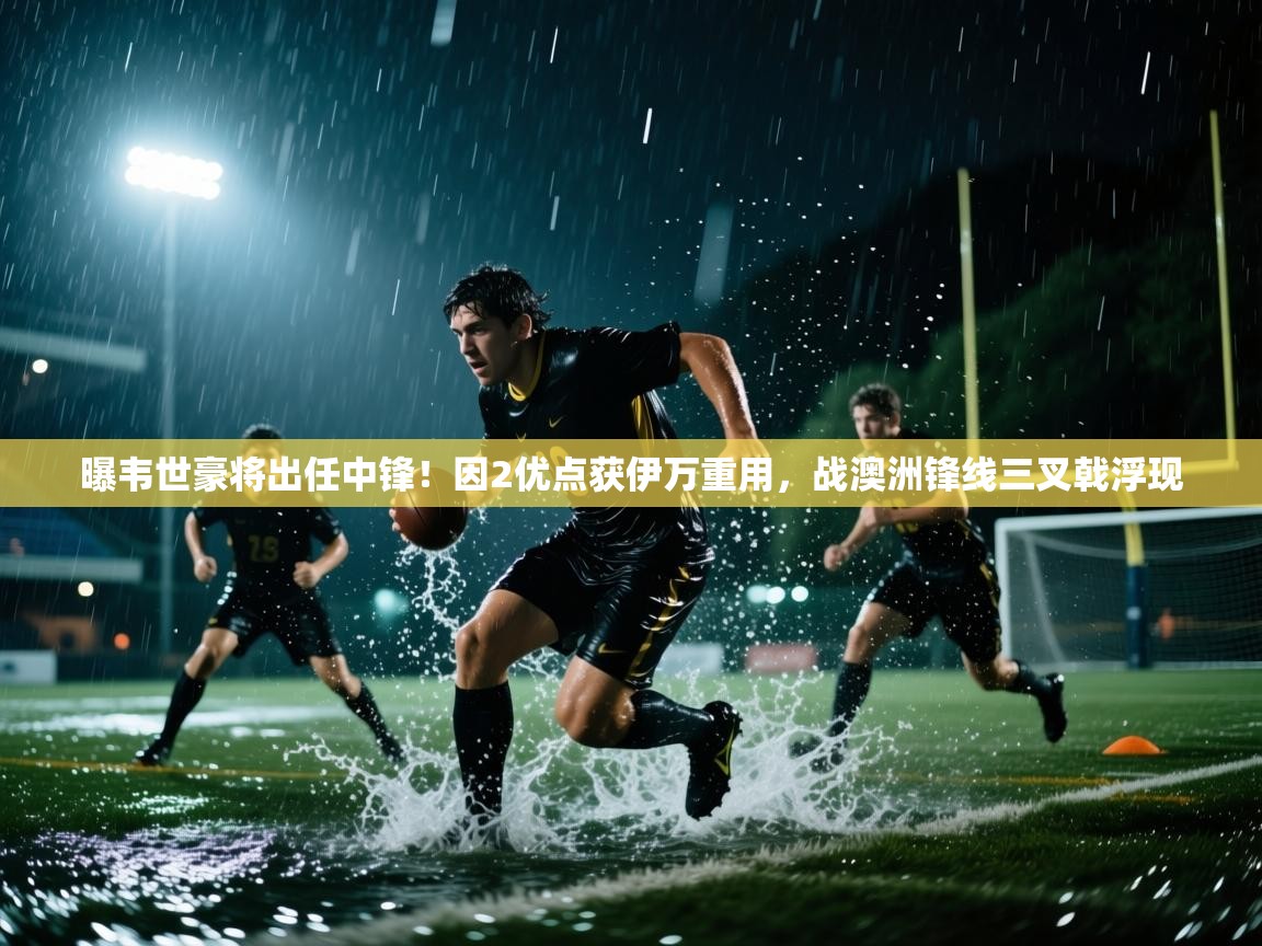 曝韦世豪将出任中锋!因2优点获伊万重用,战澳洲锋线三叉戟浮现 第2张