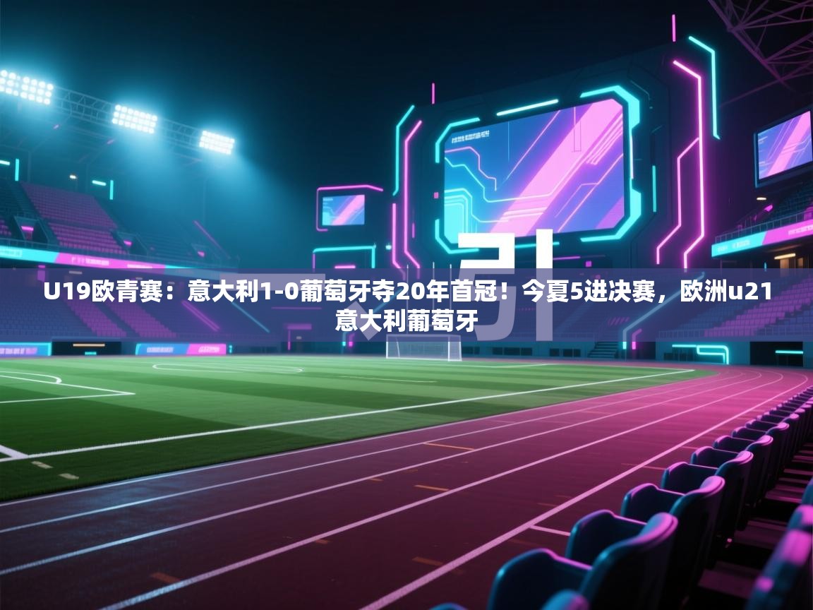 U19欧青赛:意大利1-0葡萄牙夺20年首冠!今夏5进决赛,欧洲u21意大利葡萄牙 第2张